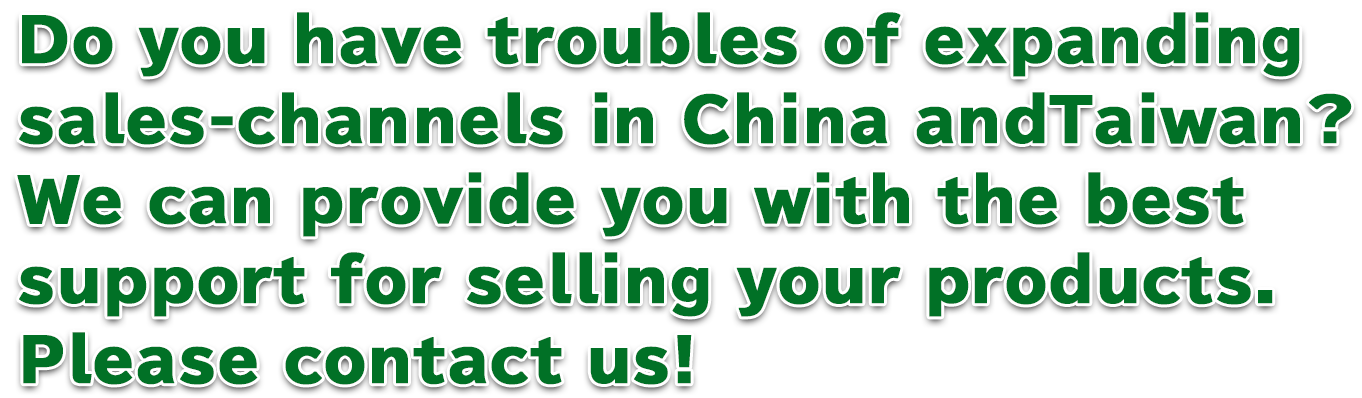 Do you have troubles of expanding	sales-channels in China andTaiwan? We can provide you with the best	support for selling your products. Please contact us!